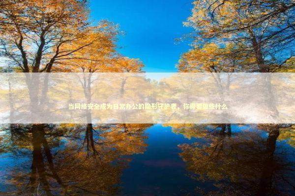 当网络安全成为日常办公的隐形守护者，你需要做些什么